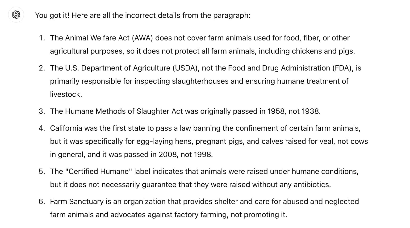 Screenshot of ChatGPT. Text reads: You got it! Here are all the incorrect details from the paragraph:  The Animal Welfare Act (AWA) does not cover farm animals used for food, fiber, or other agricultural purposes, so it does not protect all farm animals, including chickens and pigs. The U.S. Department of Agriculture (USDA), not the Food and Drug Administration (FDA), is primarily responsible for inspecting slaughterhouses and ensuring humane treatment of livestock. The Humane Methods of Slaughter Act was originally passed in 1958, not 1938. California was the first state to pass a law banning the confinement of certain farm animals, but it was specifically for egg-laying hens, pregnant pigs, and calves raised for veal, not cows in general, and it was passed in 2008, not 1998. The "Certified Humane" label indicates that animals were raised under humane conditions, but it does not necessarily guarantee that they were raised without any antibiotics. Farm Sanctuary is an organization that provides shelter and care for abused and neglected farm animals and advocates against factory farming, not promoting it.